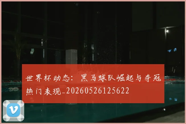 世界杯动态：黑马球队崛起与夺冠热门表现_20260526125622