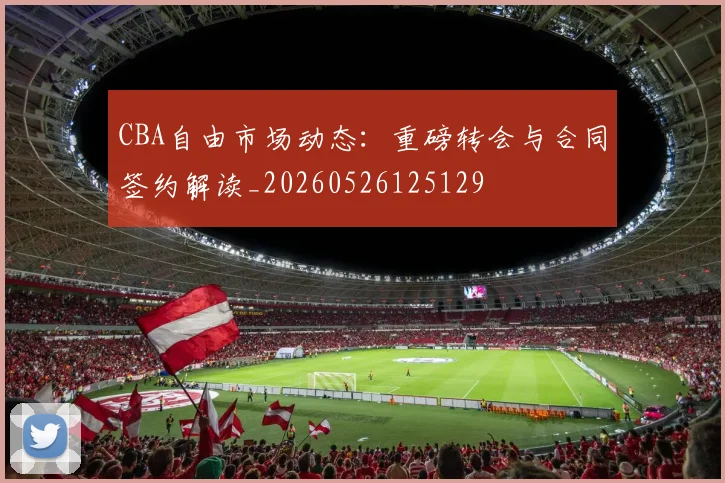 CBA自由市场动态：重磅转会与合同签约解读_20260526125129