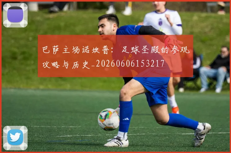 巴萨主场诺坎普：足球圣殿的参观攻略与历史_20260606153217