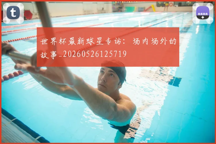 世界杯最新球星专访：场内场外的故事_20260526125719