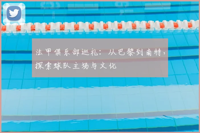法甲俱乐部巡礼:从巴黎到南特,探索球队主场与文化