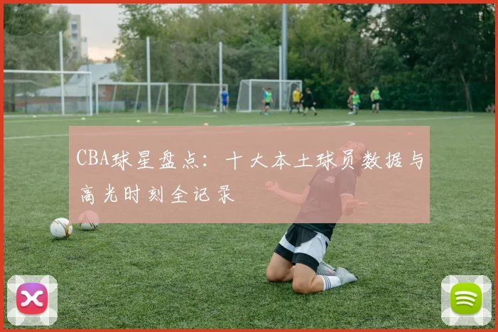 CBA球星盘点：十大本土球员数据与高光时刻全记录