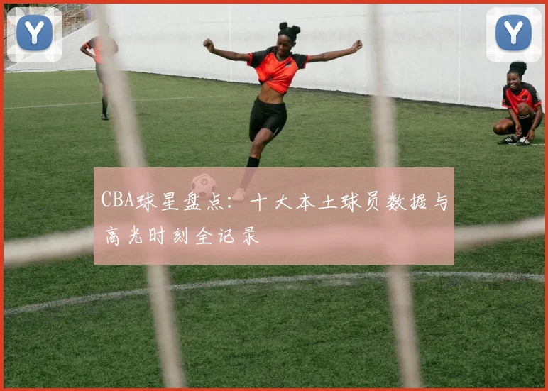 CBA球星盘点：十大本土球员数据与高光时刻全记录
