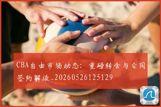 CBA自由市场动态:重磅转会与合同签约解读_20260526125129
