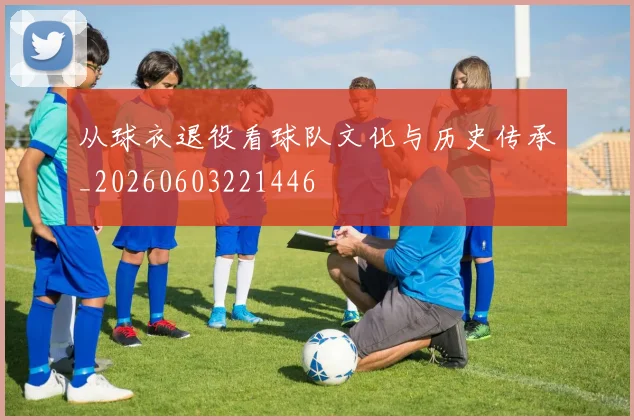 从球衣退役看球队文化与历史传承_20260603221446