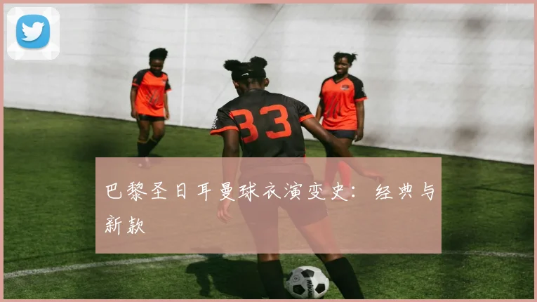 巴黎圣日耳曼球衣演变史:经典与新款