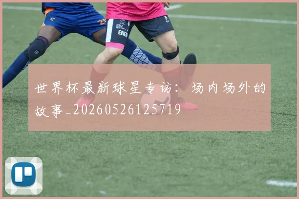 世界杯最新球星专访:场内场外的故事_20260526125719