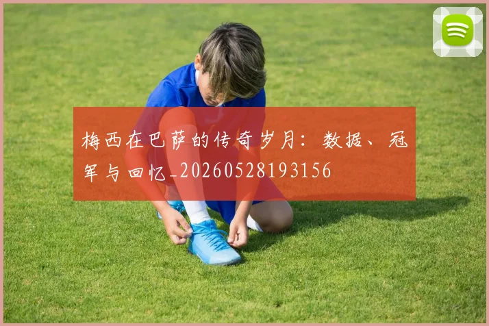 梅西在巴萨的传奇岁月:数据、冠军与回忆_20260528193156